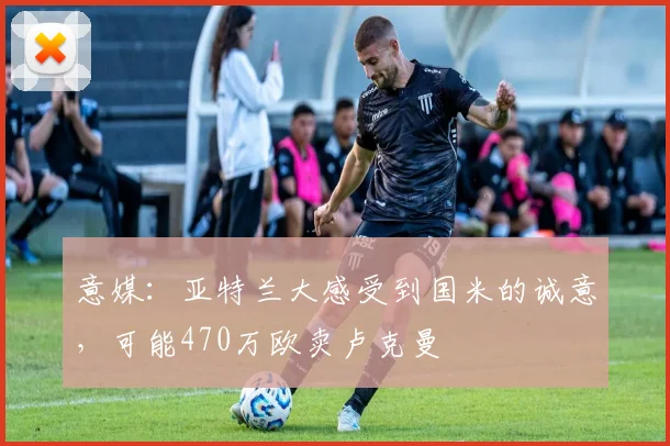 意媒：亚特兰大感受到国米的诚意，可能470万欧卖卢克曼