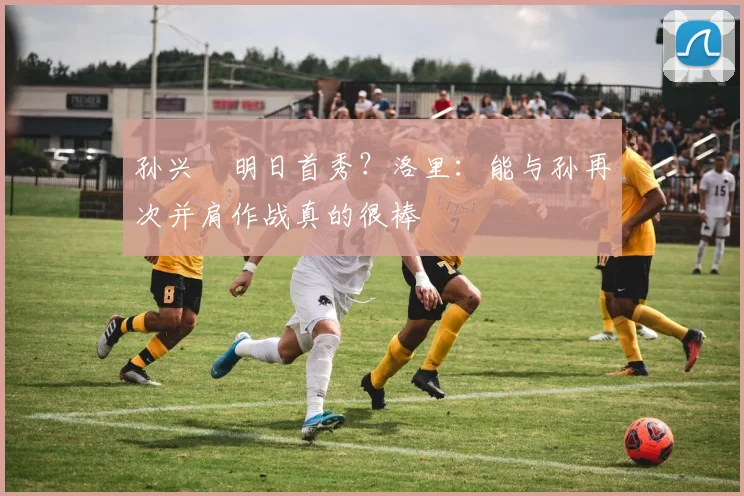 孙兴慜明日首秀？洛里：能与孙再次并肩作战真的很棒